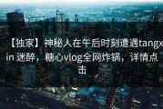 【独家】神秘人在午后时刻遭遇tangxin 迷醉，糖心vlog全网炸锅，详情点击