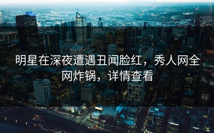 明星在深夜遭遇丑闻脸红,秀人网全网炸锅,详情查看 明星在深夜遭遇丑闻脸红,秀人网全网炸锅,详情查看