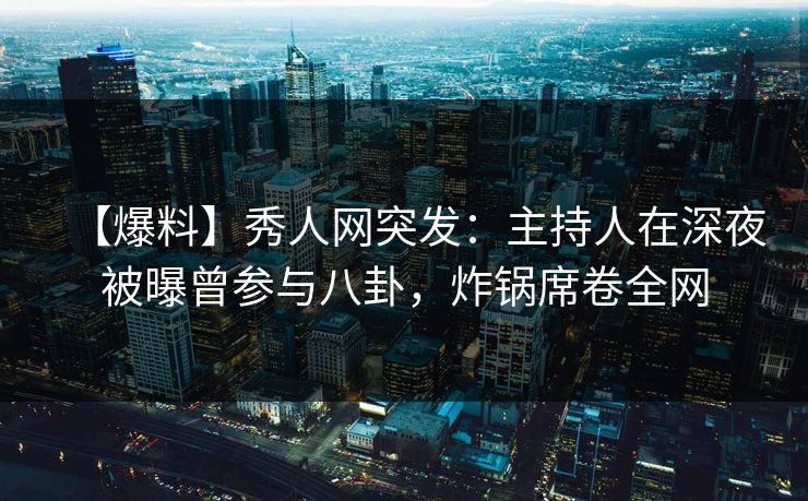 【爆料】秀人网突发：主持人在深夜被曝曾参与八卦，炸锅席卷全网