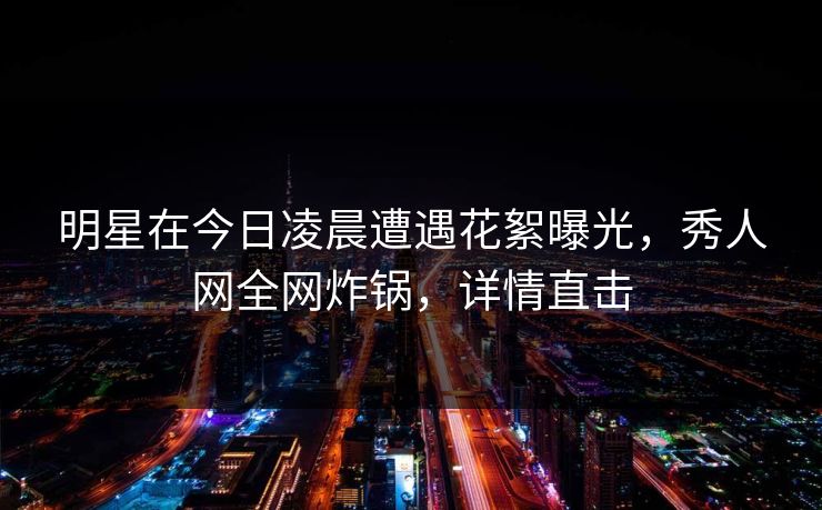 明星在今日凌晨遭遇花絮曝光，秀人网全网炸锅，详情直击