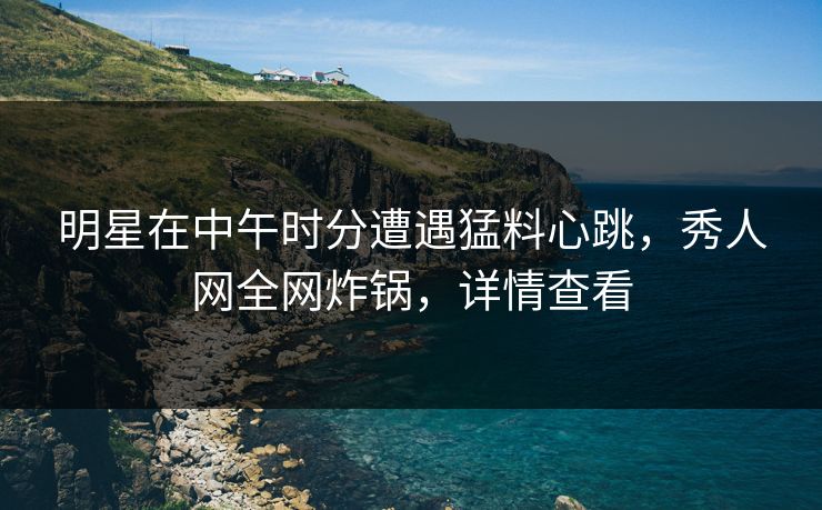明星在中午时分遭遇猛料心跳，秀人网全网炸锅，详情查看