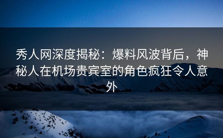 秀人网深度揭秘：爆料风波背后，神秘人在机场贵宾室的角色疯狂令人意外