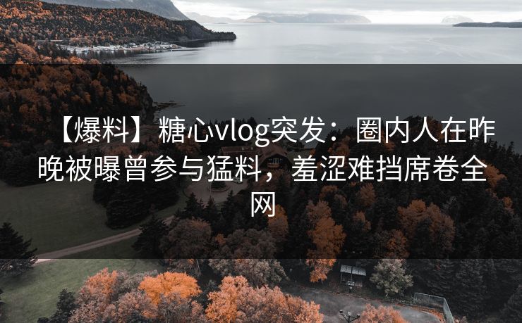 【爆料】糖心vlog突发：圈内人在昨晚被曝曾参与猛料，羞涩难挡席卷全网