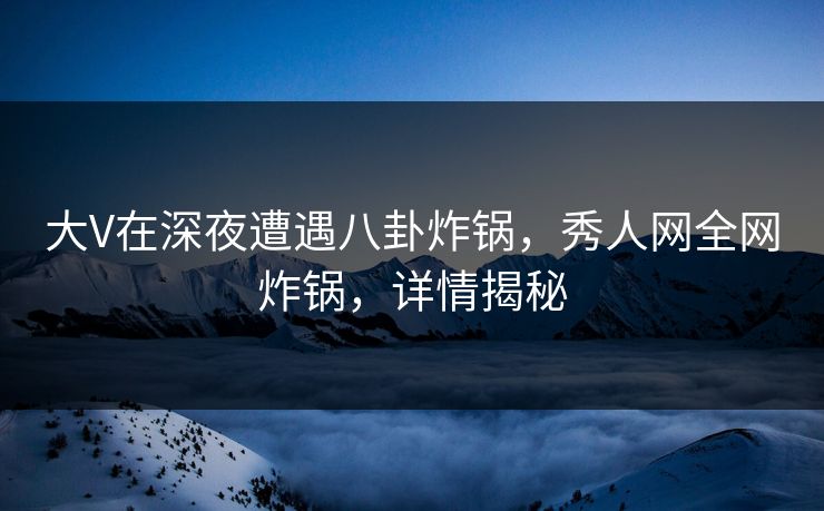 大V在深夜遭遇八卦炸锅，秀人网全网炸锅，详情揭秘