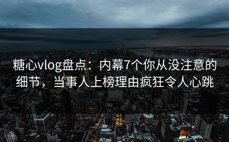 糖心vlog盘点：内幕7个你从没注意的细节，当事人上榜理由疯狂令人心跳