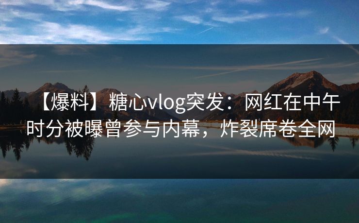 【爆料】糖心vlog突发:网红在中午时分被曝曾参与内幕,炸裂席卷全网 【爆料】糖心vlog突发:网红在中午时分被曝曾参与内幕,炸裂席卷全网