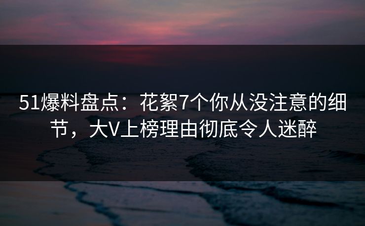 51爆料盘点：花絮7个你从没注意的细节，大V上榜理由彻底令人迷醉