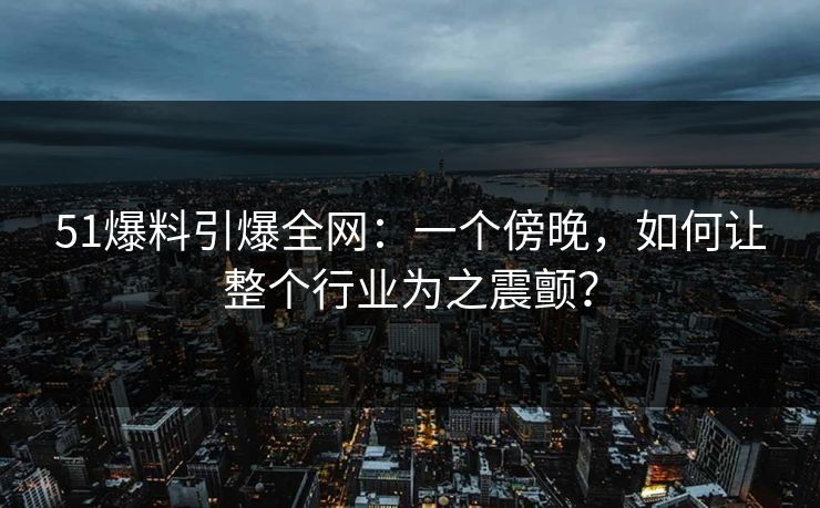 51爆料引爆全网：一个傍晚，如何让整个行业为之震颤？