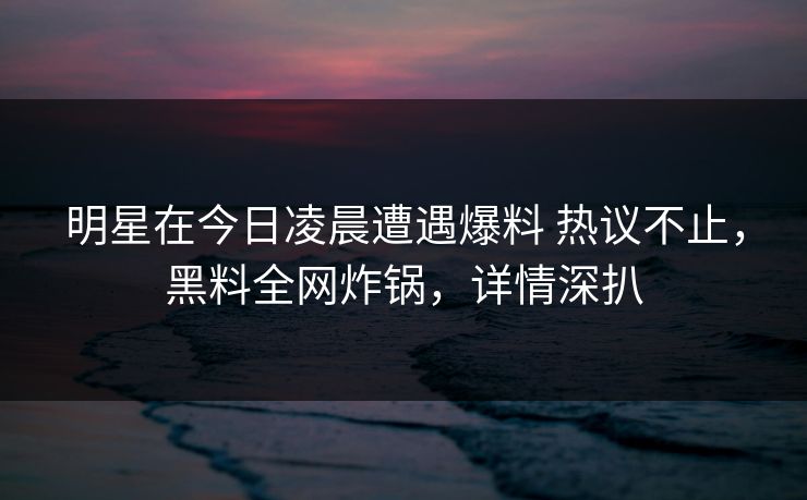 明星在今日凌晨遭遇爆料 热议不止,黑料全网炸锅,详情深扒 明星在今日凌晨遭遇爆料 热议不止,黑料全网炸锅,详情深扒