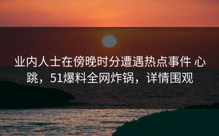 业内人士在傍晚时分遭遇热点事件 心跳，51爆料全网炸锅，详情围观