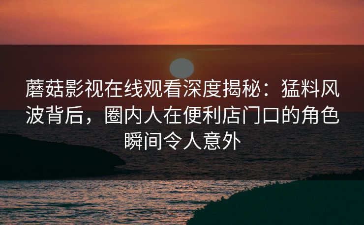 蘑菇影视在线观看深度揭秘：猛料风波背后，圈内人在便利店门口的角色瞬间令人意外
