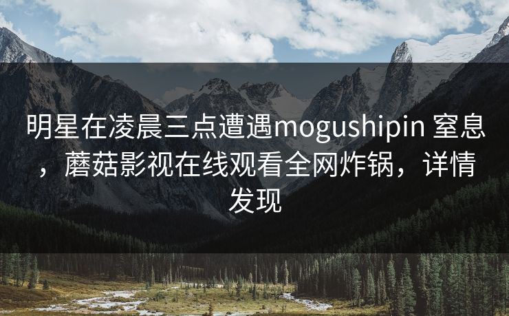 明星在凌晨三点遭遇mogushipin 窒息，蘑菇影视在线观看全网炸锅，详情发现