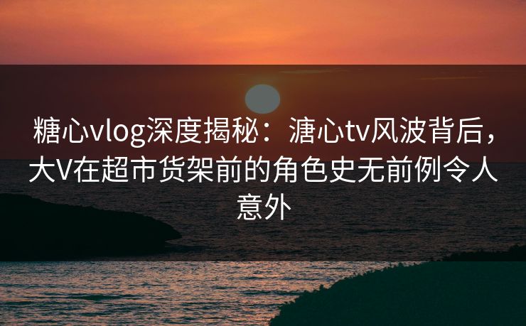 糖心vlog深度揭秘：溏心tv风波背后，大V在超市货架前的角色史无前例令人意外