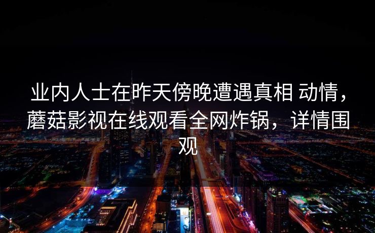 业内人士在昨天傍晚遭遇真相 动情,蘑菇影视在线观看全网炸锅,详情围观 业内人士在昨天傍晚遭遇真相 动情,蘑菇影视在线观看全网炸锅,详情围观