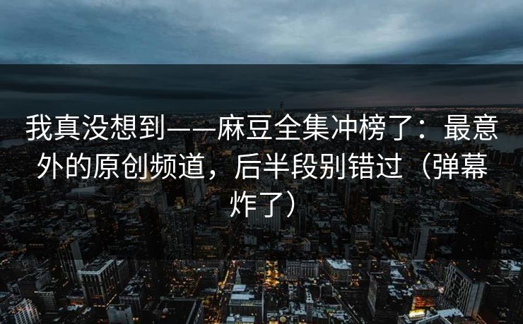 我真没想到——麻豆全集冲榜了:最意外的原创频道,后半段别错过(弹幕炸了) 我真没想到——麻豆全集冲榜了:最意外的原创频道,后半段别错过(弹幕炸了)