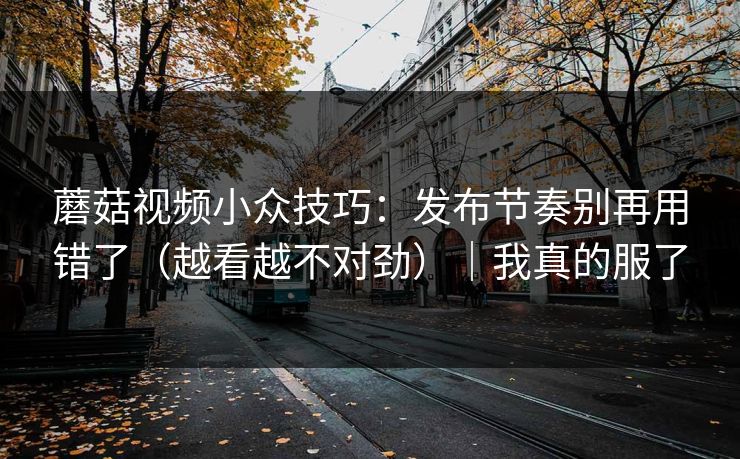 蘑菇视频小众技巧：发布节奏别再用错了（越看越不对劲）｜我真的服了