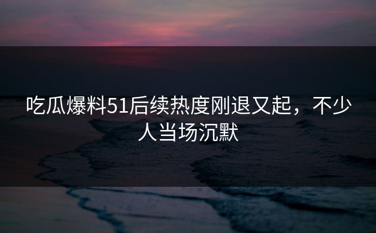 吃瓜爆料51后续热度刚退又起，不少人当场沉默
