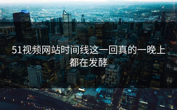 51视频网站时间线这一回真的一晚上都在发酵
