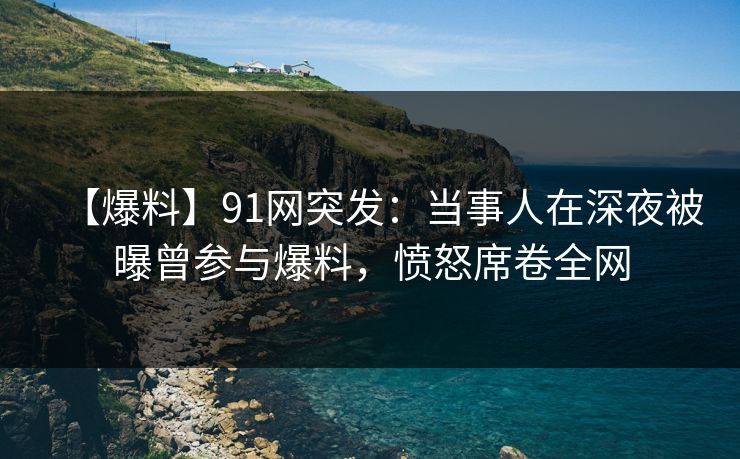 【爆料】91网突发：当事人在深夜被曝曾参与爆料，愤怒席卷全网