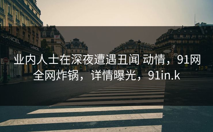业内人士在深夜遭遇丑闻 动情，91网全网炸锅，详情曝光，91in.k