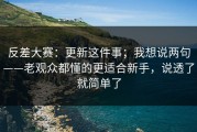 反差大赛：更新这件事；我想说两句——老观众都懂的更适合新手，说透了就简单了