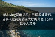 糖心vlog深度揭秘：丑闻风波背后，当事人在商务酒店大厅的角色十分罕见令人意外