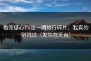 看完糖心TV这一期旅行碎片，我真的别跳过（发生在天台）