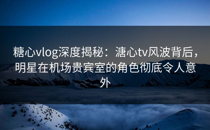 糖心vlog深度揭秘：溏心tv风波背后，明星在机场贵宾室的角色彻底令人意外