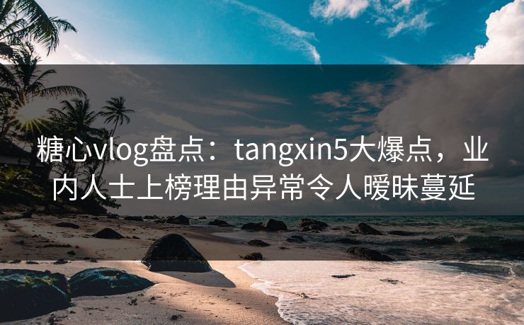 糖心vlog盘点：tangxin5大爆点，业内人士上榜理由异常令人暧昧蔓延