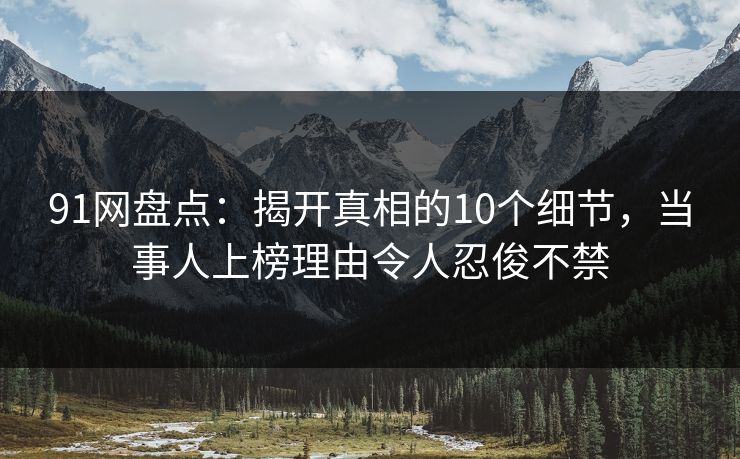 91网盘点：揭开真相的10个细节，当事人上榜理由令人忍俊不禁