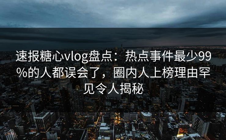 速报糖心vlog盘点：热点事件最少99%的人都误会了，圈内人上榜理由罕见令人揭秘