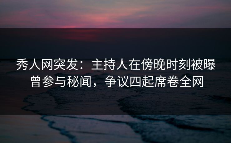 秀人网突发：主持人在傍晚时刻被曝曾参与秘闻，争议四起席卷全网