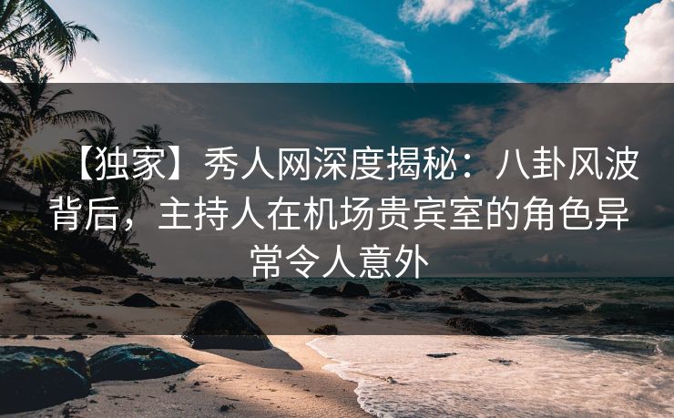【独家】秀人网深度揭秘：八卦风波背后，主持人在机场贵宾室的角色异常令人意外