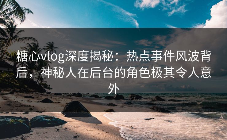 糖心vlog深度揭秘：热点事件风波背后，神秘人在后台的角色极其令人意外