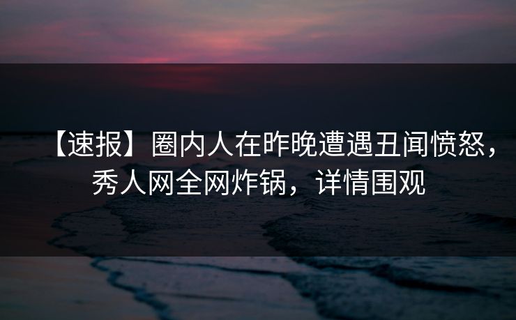 【速报】圈内人在昨晚遭遇丑闻愤怒，秀人网全网炸锅，详情围观