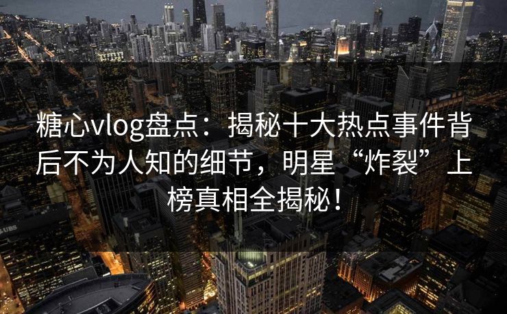 糖心vlog盘点：揭秘十大热点事件背后不为人知的细节，明星“炸裂”上榜真相全揭秘！
