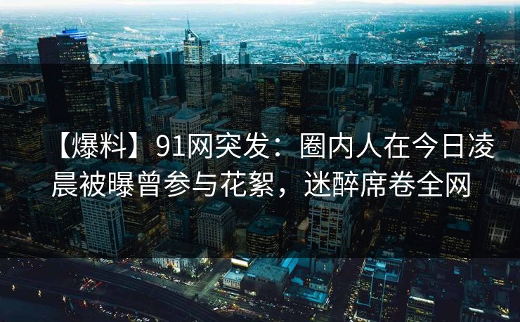 【爆料】91网突发：圈内人在今日凌晨被曝曾参与花絮，迷醉席卷全网