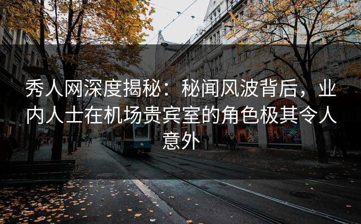 秀人网深度揭秘：秘闻风波背后，业内人士在机场贵宾室的角色极其令人意外