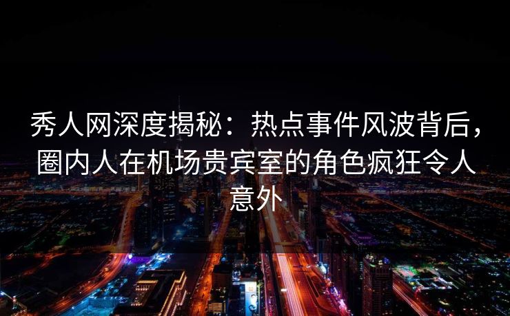秀人网深度揭秘：热点事件风波背后，圈内人在机场贵宾室的角色疯狂令人意外