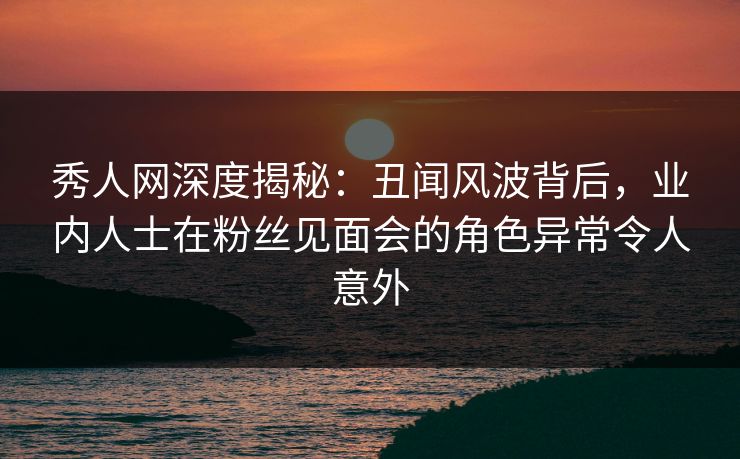 秀人网深度揭秘:丑闻风波背后,业内人士在粉丝见面会的角色异常令人意外 秀人网深度揭秘:丑闻风波背后,业内人士在粉丝见面会的角色异常令人意外