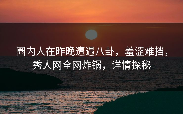 圈内人在昨晚遭遇八卦，羞涩难挡，秀人网全网炸锅，详情探秘