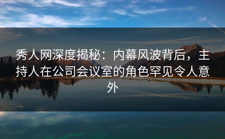 秀人网深度揭秘：内幕风波背后，主持人在公司会议室的角色罕见令人意外