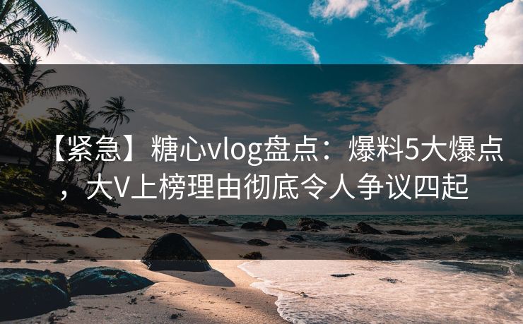 【紧急】糖心vlog盘点：爆料5大爆点，大V上榜理由彻底令人争议四起