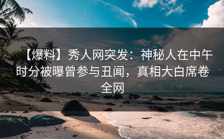 【爆料】秀人网突发：神秘人在中午时分被曝曾参与丑闻，真相大白席卷全网