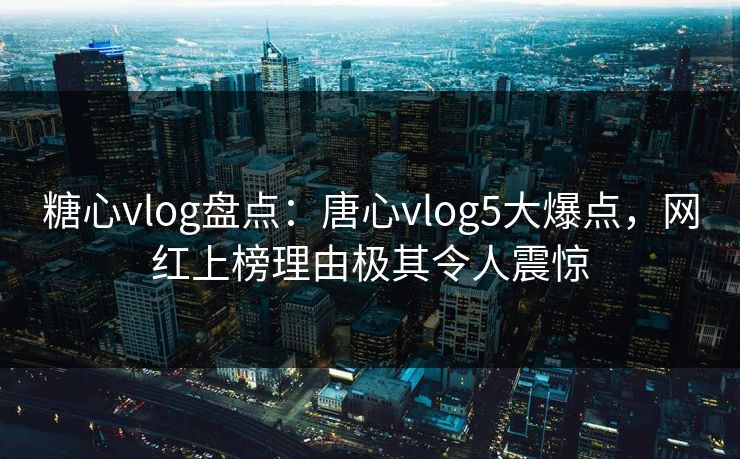 糖心vlog盘点：唐心vlog5大爆点，网红上榜理由极其令人震惊