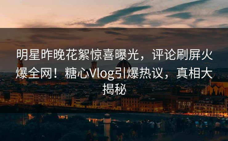 明星昨晚花絮惊喜曝光,评论刷屏火爆全网!糖心Vlog引爆热议,真相大揭秘 明星昨晚花絮惊喜曝光,评论刷屏火爆全网!糖心Vlog引爆热议,真相大揭秘