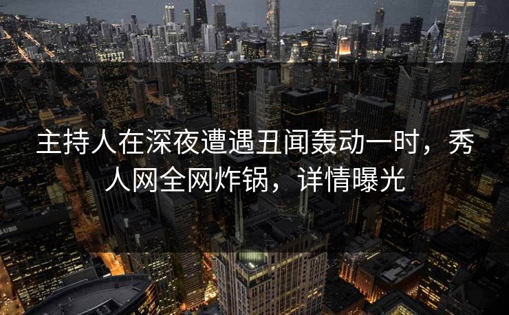 主持人在深夜遭遇丑闻轰动一时，秀人网全网炸锅，详情曝光
