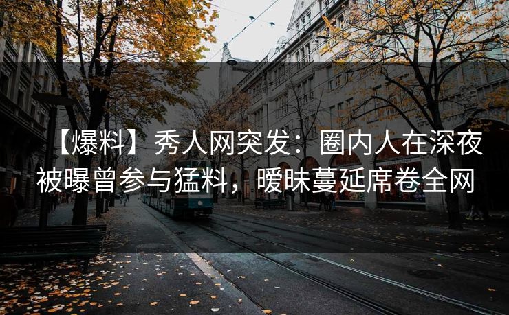 【爆料】秀人网突发:圈内人在深夜被曝曾参与猛料,暧昧蔓延席卷全网 【爆料】秀人网突发:圈内人在深夜被曝曾参与猛料,暧昧蔓延席卷全网