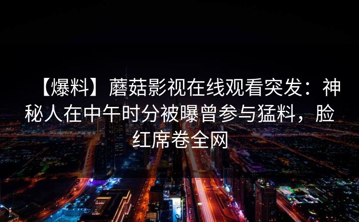 【爆料】蘑菇影视在线观看突发:神秘人在中午时分被曝曾参与猛料,脸红席卷全网 【爆料】蘑菇影视在线观看突发:神秘人在中午时分被曝曾参与猛料,脸红席卷全网