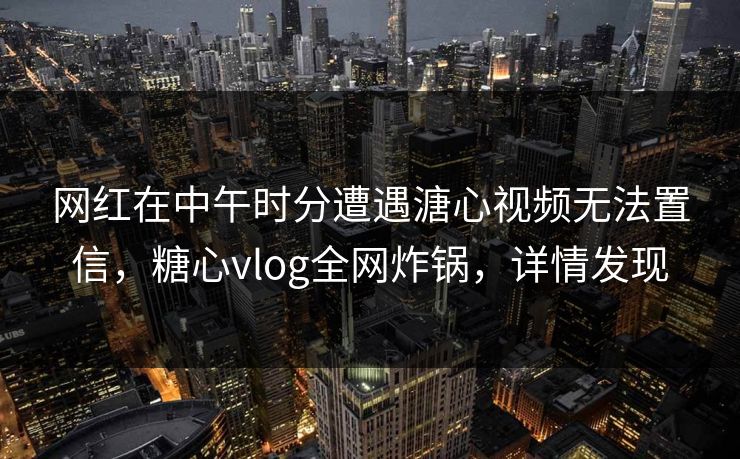 网红在中午时分遭遇溏心视频无法置信，糖心vlog全网炸锅，详情发现